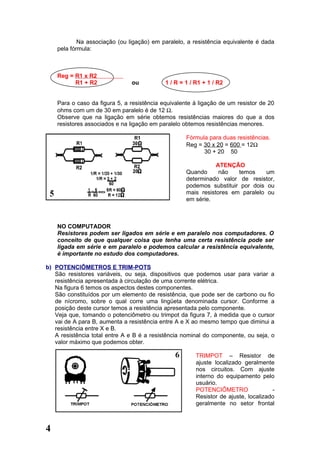 Na associação (ou ligação) em paralelo, a resistência equivalente é dada
    pela fórmula:



    Reg = R1 x R2
          R1 + R2              ou           1 / R = 1 / R1 + 1 / R2


    Para o caso da figura 5, a resistência equivalente à ligação de um resistor de 20
    ohms com um de 30 em paralelo é de 12 Ω.
    Observe que na ligação em série obtemos resistências maiores do que a dos
    resistores associados e na ligação em paralelo obtemos resistências menores.

                                                    Fórmula para duas resistências.
                                                    Reg = 30 x 20 = 600 = 12Ω
                                                          30 + 20 50

                                                               ATENÇÃO
                                                    Quando      não   temos     um
                                                    determinado valor de resistor,
                                                    podemos substituir por dois ou
                                                    mais resistores em paralelo ou
                                                    em série.



    NO COMPUTADOR
    Resistores podem ser ligados em série e em paralelo nos computadores. O
    conceito de que qualquer coisa que tenha uma certa resistência pode ser
    ligada em série e em paralelo e podemos calcular a resistência equivalente,
    é importante no estudo dos computadores.

b) POTENCIÔMETROS E TRIM-POTS
   São resistores variáveis, ou seja, dispositivos que podemos usar para variar a
   resistência apresentada à circulação de uma corrente elétrica.
   Na figura 6 temos os aspectos destes componentes.
   São constituídos por um elemento de resistência, que pode ser de carbono ou fio
   de nícromo, sobre o qual corre uma lingüeta denominada cursor. Conforme a
   posição deste cursor temos a resistência apresentada pelo componente.
   Veja que, tomando o potenciômetro ou trimpot da figura 7, à medida que o cursor
   vai de A para B, aumenta a resistência entre A e X ao mesmo tempo que diminui a
   resistência entre X e B.
   A resistência total entre A e B é a resistência nominal do componente, ou seja, o
   valor máximo que podemos obter.

                                                        TRIMPOT – Resistor de
                                                        ajuste localizado geralmente
                                                        nos circuitos. Com ajuste
                                                        interno do equipamento pelo
                                                        usuário.
                                                        POTENCIÔMETRO                -
                                                        Resistor de ajuste, localizado
                                                        geralmente no setor frontal



4
 