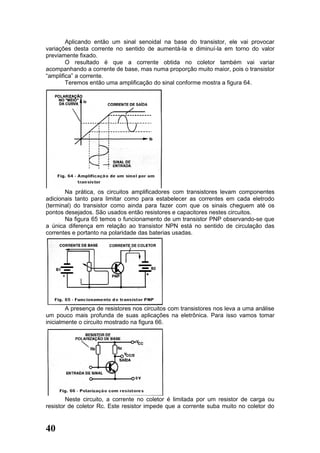 Aplicando então um sinal senoidal na base do transistor, ele vai provocar
variações desta corrente no sentido de aumentá-la e diminuí-la em torno do valor
previamente fixado.
        O resultado é que a corrente obtida no coletor também vai variar
acompanhando a corrente de base, mas numa proporção muito maior, pois o transistor
“amplifica” a corrente.
        Teremos então uma amplificação do sinal conforme mostra a figura 64.




       Na prática, os circuitos amplificadores com transistores levam componentes
adicionais tanto para limitar como para estabelecer as correntes em cada eletrodo
(terminal) do transistor como ainda para fazer com que os sinais cheguem até os
pontos desejados. São usados então resistores e capacitores nestes circuitos.
       Na figura 65 temos o funcionamento de um transistor PNP observando-se que
a única diferença em relação ao transistor NPN está no sentido de circulação das
correntes e portanto na polaridade das baterias usadas.




        A presença de resistores nos circuitos com transistores nos leva a uma análise
um pouco mais profunda de suas aplicações na eletrônica. Para isso vamos tomar
inicialmente o circuito mostrado na figura 66.




        Neste circuito, a corrente no coletor é limitada por um resistor de carga ou
resistor de coletor Rc. Este resistor impede que a corrente suba muito no coletor do


40
 