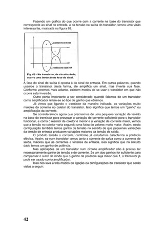 Fazendo um gráfico do que ocorre com a corrente na base do transistor que
corresponde ao sinal de entrada, e da tensão na saída do transistor, temos uma visão
interessante, mostrada na figura 69.




A fase do sinal de saída é oposta à do sinal de entrada. Em outras palavras, quando
usamos o transistor desta forma, ele amplifica um sinal, mas inverte sua fase.
Conforme veremos mais adiante, existem modos de se usar o transistor em que não
ocorre esta inversão.
        Outro ponto importante a ser considerado quando falamos de um transistor
como amplificador refere-se ao tipo de ganho que obtemos.
        Já vimos que ligando o transistor da maneira indicada, as variações muito
maiores da corrente no coletor do transistor. Isso significa que temos um “ganho” ou
amplificação da corrente.
        Se considerarmos agora que precisamos de uma pequena variação de tensão
na base do transistor para provocar a variação de corrente suficiente para o transistor
funcionar, e como o resistor de coletor é menor e a variação de corrente maior, vemos
que a tensão no coletor varia segundo uma faixa de valores muito maior. Assim, nesta
configuração também temos ganho de tensão no sentido de que pequenas variações
da tensão de entrada produzem variações maiores da tensão de saída.
        O produto tensão x corrente, conforme já estudamos caracteriza a potência
elétrica. Assim, se num transistor temos tanto a corrente de saída como a corrente de
saída, maiores que as correntes e tensões de entrada, isso significa que no circuito
dado temos um ganho de potência.
        Nas aplicações de um transistor num circuito amplificador não é preciso ter
necessariamente ganho de tensão e de corrente. Se um dos ganhos for suficiente para
compensar o outro de modo que o ganho de potência seja maior que 1, o transistor já
pode ser usado como amplificador.
        Isso nos leva a três modos de ligação ou configurações do transistor que serão
vistas a seguir:




42
 