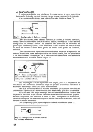 c) CONFIGURAÇÕES
       A configuração básica que estudamos é a mais comum e como proporciona
   tanto ganho de tensão como de corrente é a que produz maior ganho de potência.
       Uma representação simples para esta configuração é dada na figura 70.




        Como o sinal entra, entre a base e o emissor, e sai entre, o coletor e o emissor,
sendo o emissor um elemento comum à entrada e saída, dizemos que se trata de uma
configuração de emissor comum. No desenho são eliminados os resistores de
polarização. Conforme já vimos, a fase do sinal de saída é invertida em relação a fase
do sinal de entrada e temos tanto ganho de tensão como ganho de correntes,
elevados.
        Como características importantes adicionais temos ainda que a impedância de
entrada do circuito é baixa, isso significa que um circuito externo, que vai aplicar sinal
a um transistor nesta configuração, “vê” o transistor como se ele fosse uma resistência
relativamente baixa, conforme mostra a figura 71.




        Esta informação é muito importante num projeto, pois se a impedância do
circuito não for a mesma da entrada da etapa em que está o transistor, o sinal não é
totalmente transferido e temos uma perda de rendimento.
        Para que o transistor tenha o máximo rendimento (ou qualquer outro circuito
amplificador) é preciso que a impedância da fonte de sinal seja igual a da sua entrada.
        Por outro lado, uma etapa deste tipo tem uma alta resistência de saída ou alta
impedância de saída, o que também deve ser levado em conta em muitos projetos.
Quando acoplarmos um transistor a outro, ou seja, interligarmos os transistores,
veremos como pode ser feita uma adaptação destas características levando o circuito
sempre ao melhor rendimento.
        Uma outra configuração importante muito usada é mostrado na figura 72.




43
 
