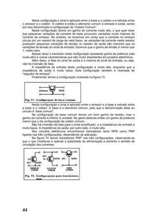 Nesta configuração o sinal é aplicado entre a base e o coletor e é retirado entre
o emissor e o coletor. O coletor é então o elemento comum à entrada e saída, sendo
por isso denominada a configuração de “Coletor Comum”.
        Nesta configuração temos um ganho de corrente muito alto, o que quer dizer
que pequenas variações da corrente de base provocam variações muito maiores da
corrente de emissor. No entanto, se levarmos em conta que a corrente no emissor
circula por um resistor de carga de valor baixo, as variações de corrente neste resistor
produzem pequenas variações de tensão no resistor de saída são menores que as
variações da tensão do sinal de entrada. Dizemos que o ganho de tensão é menor que
1, neste caso.
        Apesar disso o transistor nesta configuração apresenta ganho de potência (não
muito alto) e outras características que são muito importantes em projetos eletrônicos.
        Além disso, a fase do sinal de saída é a mesma do sinal de entrada, ou seja,
não há inversão de fase.
        A impedância de entrada desta configuração é muito alta, enquanto que a
impedância de saída é muito baixa. Esta configuração também é chamada de
“seguidor de emissor”.
        Finalmente, temos a configuração mostrada na figura 73.




        Nesta configuração o sinal é aplicado entre o emissor e a base e retirado entre
a base e o coletor. A base é o elemento comum, pelo que a denominação dada ao
circuito é “base comum”.
        Na configuração de base comum temos um bom ganho de tensão, mas o
ganho de corrente é inferior à unidade. No geral obtemos então um ganho de potência
menor que o da configuração de coletor comum.
        Não há inversão de fase para o sinal amplificado, e a impedância de entrada é
muito baixa. A impedância de saída, por outro lado, é muito alta.
        Nos circuitos eletrônicos encontramos transistores tanto NPN como PNP
ligados nas três configurações, dependendo da aplicação.
        Na figura 74 temos transistores PNP nas três configurações, observando-se
que o que inverte-se é apenas a polaridade da alimentação e portanto o sentido de
circulação das correntes.




44
 