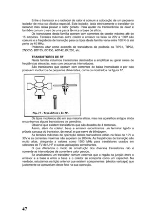 Entre o transistor e o radiador de calor é comum a colocação de um pequeno
isolador de mica ou plástica especial. Este isolador, isola eletricamente o transistor do
radiador mas deixa passar o calor gerado. Para ajudar na transferência de calor é
também comum o uso de uma pasta térmica a base de silício.
       Os transistores desta família operam com correntes de coletor máxima até de
15 ampéres. Tensões máximas entre coletor e emissor na faixa de 20V a 100V são
comuns e a freqüência de transição para os tipos desta família varia entre 100 KHz até
perto de 40 MHz.
       Podemos citar como exemplo de transistores de potência os TIP31, TIP32,
2N3055, BD135, BD136, AD142, BU205, etc.

       TRANSISTORES DE RF
       Nesta família incluímos transistores destinados a amplificar ou gerar sinais de
freqüências elevadas, mas com pequenas intensidades.
       São transistores que operam com correntes de baixa intensidade e por isso
possuem invólucros de pequenas dimensões, como os mostrados na figura 77.




       Os tipos modernos são em sua maioria silício, mas nos aparelhos antigos ainda
encontramos alguns transistores de germânio.
       Observe que existem transistores que são dotados de 4 terminais.
       Assim, além do coletor, base e emissor encontramos um terminal ligado a
própria carcaça do transistor, de metal, e que serve de blindagem.
       As tensões máximas de operação destes transistores estão na faixa de 10V a
30V e as correntes máximas não superam os 200mA. As freqüências de transição são
muito altas, chegando a valores como 1500 MHz para transistores usados em
seletores de TV de UHF e outras aplicações semelhantes.
       O que diferencia o modo de construção dos diversos transistores não é
somente as intensidades de corrente e calor gerado.
       Se analisarmos um transistor comum veremos que a região da junção entre o
emissor e a base e entre a base e o coletor se comporta como um capacitor. Na
verdade, estudamos na lição anterior que existem componentes (diodos varicaps) que
justamente se aproveitam deste fato na sua operação.




47
 
