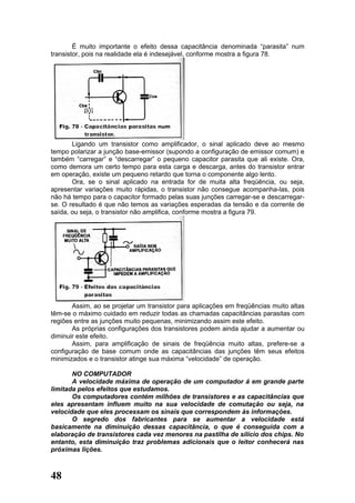 É muito importante o efeito dessa capacitância denominada “parasita” num
transistor, pois na realidade ela é indesejável, conforme mostra a figura 78.




       Ligando um transistor como amplificador, o sinal aplicado deve ao mesmo
tempo polarizar a junção base-emissor (supondo a configuração de emissor comum) e
também “carregar” e “descarregar” o pequeno capacitor parasita que ali existe. Ora,
como demora um certo tempo para esta carga e descarga, antes do transistor entrar
em operação, existe um pequeno retardo que torna o componente algo lento.
       Ora, se o sinal aplicado na entrada for de muita alta freqüência, ou seja,
apresentar variações muito rápidas, o transistor não consegue acompanha-las, pois
não há tempo para o capacitor formado pelas suas junções carregar-se e descarregar-
se. O resultado é que não temos as variações esperadas da tensão e da corrente de
saída, ou seja, o transistor não amplifica, conforme mostra a figura 79.




       Assim, ao se projetar um transistor para aplicações em freqüências muito altas
têm-se o máximo cuidado em reduzir todas as chamadas capacitâncias parasitas com
regiões entre as junções muito pequenas, minimizando assim este efeito.
       As próprias configurações dos transistores podem ainda ajudar a aumentar ou
diminuir este efeito.
       Assim, para amplificação de sinais de freqüência muito altas, prefere-se a
configuração de base comum onde as capacitâncias das junções têm seus efeitos
minimizados e o transistor atinge sua máxima “velocidade” de operação.

       NO COMPUTADOR
       A velocidade máxima de operação de um computador á em grande parte
limitada pelos efeitos que estudamos.
       Os computadores contém milhões de transistores e as capacitâncias que
eles apresentam influem muito na sua velocidade de comutação ou seja, na
velocidade que eles processam os sinais que correspondem às informações.
       O segredo dos fabricantes para se aumentar a velocidade está
basicamente na diminuição dessas capacitância, o que é conseguida com a
elaboração de transistores cada vez menores na pastilha de silício dos chips. No
entanto, esta diminuição traz problemas adicionais que o leitor conhecerá nas
próximas lições.



48
 