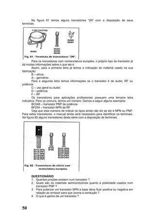 Na figura 81 temos alguns transistores “2N” com a disposição de seus
terminais.




        Para os transistores com nomenclatura européia, o próprio tipo do transistor já
dá muitas informações sobre o que ele é.
        Assim, para a primeira letra já temos a indicação do material usado na sua
fabricação:
        B – silício
        A – germânio
        Para a segunda letra temos informações se o transistor é de áudio, RF ou
potência:
        C – uso geral ou áudio
        D – potência
        F – RF
        Os transistores para aplicações profissionais possuem uma terceira letra
indicativa. Para os comuns, temos um número. Damos a seguir alguns exemplos:
        BC548 – transistor PNP de potência
        BF254 – transistor NPN de RF
        Veja que esta maneira de indicar os tipos ainda não diz se ele é NPN ou PNP.
Para estes transistores, o manual ainda será necessário para identificar os terminais.
Na figura 82 alguns transistores desta série com a disposição de terminais.




       QUESTIONÁRIO
       1. Quantas junções existem num transistor ?
       2. Quais são os materiais semicondutores quanto à polaridade usados num
          transistor PNP ?
       3. Para polarizar um transistor NPN a base deve ficar positiva ou negativa em
          relação ao emissor para que ocorra a condução ?
       4. O que é ganho de um transistor ?



50
 