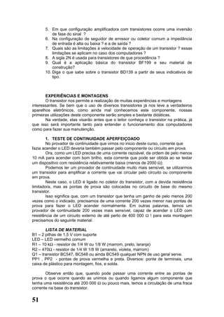 5. Em que configuração amplificadora com transistores ocorre uma inversão
           de fase do sinal ?
       6. Na configuração de seguidor de emissor ou coletor comum a impedância
           de entrada é alta ou baixa ? e a de saída ?
       7. Quais são as limitações à velocidade de operação de um transistor ? essas
           limitações se aplicam no caso dos computadores ?
       8. A sigla 2N é usada para transistores de que procedência ?
       9. Qual é a aplicação básica do transistor BF199 e seu material de
           construção?
       10. Diga o que sabe sobre o transistor BD139 a partir de seus indicativos de
           tipo.



       EXPERIÊNCIAS E MONTAGENS
       O transistor nos permite a realização de muitas experiências e montagens
interessantes. Se bem que o uso de diversos transistores já nos leve a verdadeiros
aparelhos eletrônicos, como ainda mal conhecemos este componente, nossas
primeiras utilizações deste componente serão simples e bastante didáticas.
       Na verdade, elas visarão antes que o leitor conheça o transistor na prática, já
que isso será importante tanto para entender o funcionamento dos computadores
como para fazer sua manutenção.

        1. TESTE DE CONTINUIDADE APERFEIÇOADO
        No provador de continuidade que vimos no inicio deste curso, corrente que
fazia acender o LED deveria também passar pelo componente ou circuito em prova.
        Ora, como um LED precisa de uma corrente razoável, da ordem de pelo menos
10 mA para acender com bom brilho, esta corrente que pode ser obtida ao se testar
um dispositivo com resistência relativamente baixa (menos de 2000 Ω).
        Podemos ter um provador de continuidade muito mais sensível, se utilizarmos
um transistor para amplificar a corrente que vai circular pelo circuito ou componente
em prova.
        Neste caso, o LED é ligado no coletor do transistor, com a devida resistência
limitadora, mas as pontas de prova são colocadas no circuito de base do mesmo
transistor.
        Isso significa que, com um transistor que tenha um ganho de pelo menos 200
vezes como o indicado, precisamos de uma corrente 200 vezes menor nas pontas de
prova para fazer o LED acender normalmente. Em outras palavras, temos um
provador de continuidade 200 vezes mais sensível, capaz de acender o LED com
resistência de um circuito externo de até perto de 400 000 Ω ! para esta montagem
precisamos do seguinte material:

       LISTA DE MATERIAL
B1 – 2 pilhas de 1,5 V com suporte
LED – LED vermelho comum
R1 – 10 kΩ - resistor de 1/4 W ou 1/8 W (marrom, preto, laranja)
R2 – 470Ω - resistor de 1/4 W 1/8 W (amarelo, violeta, marrom)
Q1 – transistor BC547, BC548 ou ainda BC549 qualquer NPN de uso geral serve.
PP1 , PP2 - pontas de prova vermelha e preta. Diversos: ponte de terminais, uma
caixa de plástico para montagem, fios, e solda.

       Observe então que, quando pode passar uma corrente entre as pontas de
prova o que ocorre quando as unimos ou quando ligamos algum componente que
tenha uma resistência até 200 000 Ω ou pouco mais, temos a circulação de uma fraca
corrente na base do transistor.


51
 
