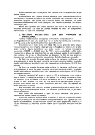 Esta corrente causa a circulação de uma corrente muito forte pelo coletor e que
acende o LED.
        Evidentemente, se a corrente entre as pontas de prova for extremamente fraca,
não levando a corrente de coletor aos níveis suficientes para acender o LED, ele
permanece apagado. Isso ocorre com o circuito aberto, um capacitor, um diodo
polarizado inversamente uma chave desligada, uma lâmpada queimada, uma bobina
interrompida, etc.
        Monte este aparelho em caráter definitivo para usá-lo na sua bancada de
trabalhos eletrônicos. Ele será de grande utilidade no teste de componentes
individuais do PC e de seus periféricos.

        2. TESTANDO          TRANSISTORES           COM      SEU   PROVADOR         DE
            CONTINUIDADE
        Tanto a versão inicial do provador de continuidade, como esta versão
aperfeiçoada servem para uma tarefa que vai ser muito importante para os leitores a
partir de agora: testar ou identificar terminais de um transistor.
        Sugerimos que o leitor tenha em mãos não só seu provador como alguns
transistores comuns (não importa o tipo) para as verificações que faremos. Se o leitor
quiser comprar alguns transistores que serão usados em futuras montagens,
sugerimos o BC548 e o BC558, além do TIP31. outra possibilidade é obter estes
transistores de placas de aparelhos fora de uso, inclusive placas de computadores
mais antigos. As provas e identificações se baseiam no fato de que podemos
eletricamente considerar um transistor equivalente a 2 diodos ligados em oposição.
        Se ligarmos a ponta de prova preta na base do transistor, verificamos, que
tanto colocando a ponta de prova vermelha no emissor como no coletor, os diodos
ficarão polarizados no sentido inverso, não passando corrente alguma. O LED deve
acender.
        Se ligarmos a ponta de prova preta na base do transistor, verificamos, que
tanto colocando a ponta de prova vermelha no emissor como no coletor, os diodos
ficarão polarizados no sentido inverso, não passando corrente alguma. O LED deve
permanecer apagado.
        Para um transistor PNP temos o inverso: o LED acende com a ponta preta na
base e a outra no coletor ou emissor, e não acende com a ponta vermelha na base.
Um transistor pode apresentar dois tipos de defeitos: se o LED acender nas duas
provas, ou seja, acender num caso em que esperamos que permaneça apagado,
dizemos que a junção está em “curto”. O transistor está em “curto” não podendo ser
usado, pois não funcionará.
        Por outro lado, se o LED não acender quando numa prova se espera isso, é
porque a junção analisada está “aberta”. Um transistor que tenha uma junção aberta
não pode ser usado.
        Mas, ainda não terminamos o teste do nosso transistor: falta provar a
condutividade entre o coletor e o emissor.
        Conforme podemos observar entre o coletor e o emissor existem dois diodos
em oposição tanto para um transistor NPN como para um PNP. Isso significa que, não
importa a polaridade ou tipo de transistor, ligando uma ponta de prova no coletor (C) e
a outra no emissor (E) não deve acender o LED. Se isso ocorrer o transistor está “em
curto”,




52
 