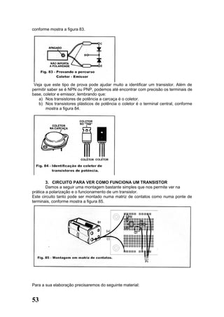 conforme mostra a figura 83.




 Veja que este tipo de prova pode ajudar muito a identificar um transistor. Além de
permitir saber se é NPN ou PNP, podemos até encontrar com precisão os terminais de
base, coletor e emissor, lembrando que:
   a) Nos transistores de potência a carcaça é o coletor.
   b) Nos transistores plásticos de potência o coletor é o terminal central, conforme
        mostra a figura 84.




        3. CIRCUITO PARA VER COMO FUNCIONA UM TRANSISTOR
        Damos a seguir uma montagem bastante simples que nos permite ver na
prática a polarização e o funcionamento de um transistor.
Este circuito tanto pode ser montado numa matriz de contatos como numa ponte de
terminais, conforme mostra a figura 85.




Para a sua elaboração precisaremos do seguinte material:


53
 