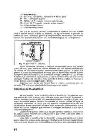 LISTA DE MATERIAL
       Q1 – BC548 ou equivalente – transistor NPN de uso geral
       B1 – 6 V – 4 pilhas com suporte
       R1 – 10 kΩ x 1/8 W – resistor (marrom, preto, laranja)
       R2 - 470Ω x 1/8 W – resistor (amarelo, violeta, marrom)
       P1 – 100 kΩ - potenciômetro
       LED – LED vermelho comum.

       Veja que em no nosso circuito o potenciômetro é ligado de tal forma a poder
variar a tensão aplicada à base do transistor. Na figura 86 temos o percurso da
corrente de base, mostrando que não é obrigatoriamente necessário o uso de duas
baterias para polarizar um transistor. Uma mesma bateria pode ser usada para isso.




        Assim, inicialmente colocamos o cursor do potenciômetro para o lado da terra
ou 0 V de modo que a tensão na base do transistor seja nula. Nestas condições não
há corrente de base nem de coletor, permanecendo o LED apagado. À medida que
giramos o cursor do potenciômetro de modo que em determinado instante, quando
alcançamos aproximadamente 0,6 V o transistor começa a conduzir e o LED acende.
À medida que a corrente de base aumenta, o LED aumenta de brilho até que ocorra a
saturação. Neste ponto não temos mais aumento de brilho no LED por mais que a
tensão de base seja elevada pelo potenciômetro.
        Sugerimos aos alunos que tentem fazer a mesma experiência com um
transistor PNP invertendo as polaridades dos componentes usados.

CIRCUITOS COM TRANSISTORES


        Na lição anterior, vimos como funcionam os transistores, os principais tipos,
sua polarização e até a nomenclatura utilizada na sua especificação. Realmente, o
assunto envolvido naquela lição6, não pode ser considerado encerrado já que, como
vimos, atualmente existem centenas de milhares ou mesmo milhões de tipos de
transistores disponíveis, de modo que uma eventual complementação de ser feita
paralelamente a este curso com a leitura de livros apropriados, principalmente os que
tratam de cálculos completos que permitam a realização de projetos, o que foge à
nossa finalidade prática.
        Evidentemente para os leitores que desejam conhecer apenas os fundamentos
da Eletrônica para trabalhar com computadores, o que vemos neste curso pode ser
considerado suficiente.
        Nesta lição, o assunto ainda é o transistor, prosseguindo agora com circuitos
que os utilizem,os circuitos serão estudados individualmente de maneira superficial, de
modo que ao se deparar com configurações semelhantes o leitor seja capaz de dizer



54
 