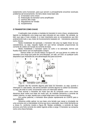 exatamente como funcionam, para que servem e principalmente encontrar eventuais
problemas de funcionamento. Os itens desta nossa lição são:
       a) O transistor como chave
       b) Polarização do transistor como amplificador
       c) Ganhos alfa e beta
       d) Reguladores de Tensão
       e) Acoplamentos


O TRANSISTOR COMO CHAVE

        A aplicação mais simples e imediata do transistor é como chave, simplesmente
ligando ou desligando uma carga que seja colocada em seu coletor. Na verdade, se
bem que seja a mais simples, é a mais importante para os computadores que têm
praticamente todo o seu modo de funcionamento baseado em transistores operando
como chaves.
        Nesta modalidade de operação, o transistor não atua na região linear de sua
característica, ou seja, naquela região em que temos variações proporcionais da
corrente de coletor em função da corrente de base.
        Nesta modalidade o transistor opera no corte e na saturação, termos que
ficarão mais claros com as explicações a seguir.
           Damos então um circuito básico na figura 87, em que temos no coletor do
transistor uma carga que pode ser uma lâmpada, um relé, um LED, ou qualquer outro
dispositivo que necessite de uma alimentação fixa para funcionar.




        Quando não flui corrente alguma pela base do transistor, ou seja, quando o
interruptor S1 está aberto, não temos também corrente alguma no coletor do transistor,
ou seja, ele está no corte, funcionando como um interruptor aberto.
        Para acionar o transistor de modo que ele se comporte como uma chave
devemos atuar sobre sua base de modo que, de imediato tenhamos a corrente de
coletor máxima, ou seja, aquela que a carga exige para o seu funcionamento.
        Em outras palavras, o transistor deve passar rapidamente do CORTE para a
SATURAÇÃO.
        Devemos então aplicar na sua base uma tensão que cause a circulação de
uma corrente com a intensidade mínima que leve a saturação. Isso é feito fechando-se
a chave S1, conforme mostra a figura 88. Nestas condições, a corrente de base
provoca uma forte corrente de coletor ligando então a carga. O transistor se comporta
como uma chave fechada.




55
 