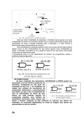+ VC C

                                                       C A RG A

      R1
                                      0 ,6 V
                              IB

                                                        =                V = 0 ( S A TU R A D O )

                                                                   V= + V          ( C O R TE )
                                                                        CC

                                        S1
                                   FEC H A D O
            F ig . 8 8 - Te n s õ e s c o m o tra n sisto r sa tu ra d o .
        Veja que nesta modalidade de operação, o transistor opera apenas com duas
modalidades de sinal na sua entrada: tensão nula ou ausência de tensão quando deve
permanecer no corte, e tensão suficiente para a saturação ( o valor mínimo é
determinado pelas características do circuito ).
        Esta modalidade de operação aparece muito nos circuitos denominados lógicos
digitais como os dos computadores em que temos apenas duas modalidades de
sinais: o chamado nível baixo ou 0 ou ainda L0 ainda HI em que temos uma tensão
positiva fixa de determinado valor
( normalmente entre 5 e 18V dependendo da “família” de componentes usados ),
conforme mostra a figura 89.




       P O R TA L Ó G IC A                       P O R TA L Ó G IC A

           F i g . 8 9 - D o i s e sta d o s p o ssív e is d e u m
                      c i rc u ito ló g ic o d ig i ta l.
   NO COMPUTADOR
      As duas condições dos transistores, SATURAÇAO e CORTE podem ser
associadas a um bit. Assim,o estado de um
transistor, conduzindo ou não pode ser
associado ao bit 0 ou 1. As mudanças de
estado dos milhões de transistores do
computador determinam o processamento
dos dados, ou seja, o que o computador faz     P O R TA L Ó G IC A               P O R TA L Ó G IC A
com as informações na forma de bits.
Assim, em cada instante, quando um                F ig . 3 - D o is e sta d o s p o ssív e is d e u m
computador trabalha, seus milhões de                        c irc u ito ló g ic o d ig ita l.
transistores funcionam como chaves que
abrem e fecham, mudando os bits conforme os cálculos que devem ser
realizados, os comandos digitalizados ou ainda as imagens que devem ser
apresentadas na tela do monitor.




56
 