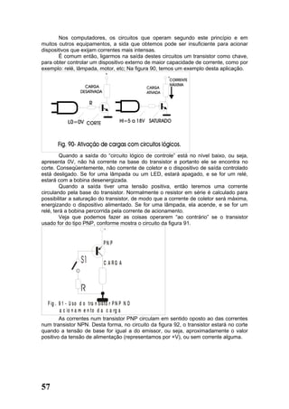 Nos computadores, os circuitos que operam segundo este princípio e em
muitos outros equipamentos, a sida que obtemos pode ser insuficiente para acionar
dispositivos que exijam correntes mais intensas.
       É comum então, ligarmos na saída destes circuitos um transistor como chave,
para obter controlar um dispositivo externo de maior capacidade de corrente, como por
exemplo: relé, lâmpada, motor, etc; Na figura 90, temos um exemplo desta aplicação.




        Quando a saída do “circuito lógico de controle” está no nível baixo, ou seja,
apresenta 0V, não há corrente na base do transistor e portanto ele se encontra no
corte. Conseqüentemente, não corrente de coletor e o dispositivo de saída controlado
está desligado. Se for uma lâmpada ou um LED, estará apagado, e se for um relé,
estará com a bobina desenergizada.
        Quando a saída tiver uma tensão positiva, então teremos uma corrente
circulando pela base do transistor. Normalmente o resistor em série é calculado para
possibilitar a saturação do transistor, de modo que a corrente de coletor será máxima,
energizando o dispositivo alimentado. Se for uma lâmpada, ela acende, e se for um
relé, terá a bobina percorrida pela corrente de acionamento.
        Veja que podemos fazer as coisas operarem “ao contrário” se o transistor
usado for do tipo PNP, conforme mostra o circuito da figura 91.
                                   +


                                  PN P


                                  C A RG A




  F ig . 9 1 - U s o d o tra n s is to r P N P N O
         a c io n a m e n to d a c a rg a
        As correntes num transistor PNP circulam em sentido oposto ao das correntes
num transistor NPN. Desta forma, no circuito da figura 92, o transistor estará no corte
quando a tensão de base for igual a do emissor, ou seja, aproximadamente o valor
positivo da tensão de alimentação (representamos por +V), ou sem corrente alguma.




57
 
