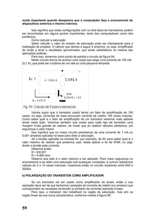 muito importante quando desejamos que o computador faça o acionamento de
dispositivos externos e mesmo internos.

        Isso significa que estas configurações com os dois tipos de transistores podem
ser encontradas em alguns pontos importantes, tanto dos computadores como dos
periféricos.
        Como calcular a saturação
        Saber calcular o valor do resistor de saturação pode ser interessante para a
realização de projetos. O cálculo que damos a seguir é empírico, ou seja, simplificado
de modo a levar a resultados aproximados, que serão satisfatórios na maioria das
aplicações práticas.
        Para isso, tomemos como ponto de partida o circuito da figura 94.
        Neste circuito temos de acionar uma carga que exige uma corrente de 100 mA
(0,1 A), que pode ser a bobina de um relé ou uma pequena lâmpada.

                                                 +

     R= ?             I= 1 0 0 m A   C A RG A


                                       N PN
                                     G AN HO = 1 00
       Ib = 0 , 0 0 1 A



         Vamos supor que o transistor usado tenha um fator de amplificação de 100
vezes, ou seja, correntes de base provocam corrente de coletor 100 vezes maiores.
Como saber qual é o fator de amplificação de um transistor veremos mais adiante
ainda nesta lição. Veremos também que existe para cada tipo de transistor uma
margem muito grande de valores, de modo que ao realizar cálculos adotamos, por
segurança o valor menor.
         Isso significa que no nosso circuito precisamos de uma corrente de 1 mA ou
0,001 ampéres aplicada na base para obter a saturação.
         Se a tensão aplicada na entrada for, por exemplo, de 6V para saber qual é o
valor máximo de resistor que podemos usar, basta aplicar a lei de OHM, ou seja,
dividir a tensão pela corrente.
         Obtemos então:
         R = 6/0,001
         R = 6 000 ohm
         Observe que este é o valor máximo a ser aplicado. Para maior segurança no
acionamento e se obter uma saturação sob quaisquer condições, é comum adotarmos
valores de 2 a 10 vezes menores. Usaremos então no circuito resistores entre 600 e
3000Ω.

b) POLARIZAÇÂO DO TRANSISTOR COMO AMPLIFICADOR

        Se um transistor vai ser usado como amplificador de sinais, então a sua
operação deve ser tal que tenhamos variações da corrente de coletor (ou emissor) que
correspondam às variações da tensão (e portanto da corrente) aplicada à base.
        Para isso, o transistor não trabalhará na região de saturação, mas sim na
região linear da sua curva característica, conforme mostra a figura 95.



59
 