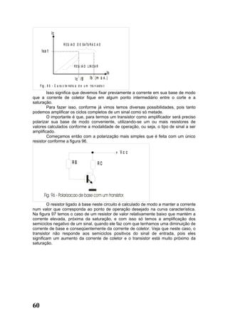 Ic

                         R E G IA O D E S A TU R A C A O
      Is a t


                                   R E G IA O L IN E A R
                                                             Ib
                                    Ic /B        Ib (m a x . )
     F ig . 9 5 - C a ra c te ris tic a d e u m tra n sisto r.
        Isso significa que devemos fixar previamente a corrente em sua base de modo
que a corrente de coletor fique em algum ponto intermediário entre o corte e a
saturação.
        Para fazer isso, conforme já vimos temos diversas possibilidades, pois tanto
podemos amplificar os ciclos completos de um sinal como só metade.
        O importante é que, para termos um transistor como amplificador será preciso
polarizar sua base de modo conveniente, utilizando-se um ou mais resistores de
valores calculados conforme a modalidade de operação, ou seja, o tipo de sinal a ser
amplificado.
        Começamos então com a polarização mais simples que é feita com um único
resistor conforme a figura 96.

                                                                  + Vc c

                                 RB                    RC




        O resistor ligado à base neste circuito é calculado de modo a manter a corrente
num valor que corresponda ao ponto de operação desejado na curva característica.
Na figura 97 temos o caso de um resistor de valor relativamente baixo que mantém a
corrente elevada, próxima da saturação, e com isso só temos a amplificação dos
semiciclos negativo de um sinal, quando ele faz com que tenhamos uma diminuição de
corrente de base e conseqüentemente da corrente de coletor. Veja que neste caso, o
transistor não responde aos semiciclos positivos do sinal de entrada, pois eles
significam um aumento da corrente de coletor e o transistor está muito próximo da
saturação.




60
 