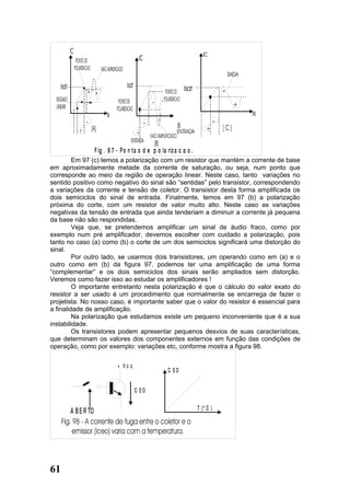 +     +




                    F ig . 9 7 - P o n ta s d e p o la riz a c a o .
         Em 97 (c) temos a polarização com um resistor que mantém a corrente de base
em aproximadamente metade da corrente de saturação, ou seja, num ponto que
corresponde ao meio da região de operação linear. Neste caso, tanto variações no
sentido positivo como negativo do sinal são “sentidas” pelo transistor, correspondendo
a variações da corrente e tensão de coletor. O transistor desta forma amplificada os
dois semiciclos do sinal de entrada. Finalmente, temos em 97 (b) a polarização
próxima do corte, com um resistor de valor muito alto. Neste caso as variações
negativas da tensão de entrada que ainda tenderiam a diminuir a corrente já pequena
da base não são respondidas.
         Veja que, se pretendemos amplificar um sinal de áudio fraco, como por
exemplo num pré amplificador, devemos escolher com cuidado a polarização, pois
tanto no caso (a) como (b) o corte de um dos semiciclos significará uma distorção do
sinal.
         Por outro lado, se usarmos dois transistores, um operando como em (a) e o
outro como em (b) da figura 97, podemos ter uma amplificação de uma forma
“complementar” e os dois semiciclos dos sinais serão ampliados sem distorção.
Veremos como fazer isso ao estudar os amplificadores !
         O importante entretanto nesta polarização é que o cálculo do valor exato do
resistor a ser usado é um procedimento que normalmente se encarrega de fazer o
projetista. No nosso caso, é importante saber que o valor do resistor é essencial para
a finalidade de amplificação.
         Na polarização que estudamos existe um pequeno inconveniente que é a sua
instabilidade.
         Os transistores podem apresentar pequenos desvios de suas características,
que determinam os valores dos componentes externos em função das condições de
operação, como por exemplo: variações etc, conforme mostra a figura 98.


                               + Vc c
                                                       C EO


                                        C EO

                                                                       T (º C )
       A B E R TO




61
 