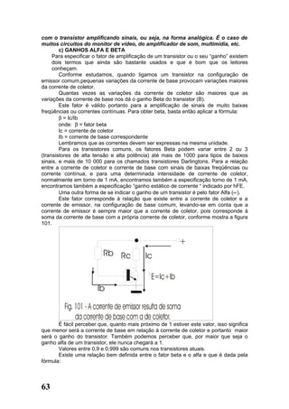 com o transistor amplificando sinais, ou seja, na forma analógica. É o caso de
muitos circuitos do monitor de vídeo, do amplificador de som, multimídia, etc.
        c) GANHOS ALFA E BETA
     Para especificar o fator de amplificação de um transistor ou o seu “ganho” existem
     dois termos que ainda são bastante usados e que é bom que os leitores
     conheçam.
        Conforme estudamos, quando ligamos um transistor na configuração de
emissor comum,pequenas variações da corrente de base provocam variações maiores
da corrente de coletor.
        Quantas vezes as variações da corrente de coletor são maiores que as
variações da corrente de base nos dá o ganho Beta do transistor (B).
        Este fator é válido portanto para a amplificação de sinais de muito baixas
freqüências ou correntes contínuas. Para obter beta, basta então aplicar a fórmula:
        β = Ic/Ib
        onde: β = fator beta
        Ic = corrente de coletor
        Ib = corrente de base correspondente
        Lembramos que as correntes devem ser expressas na mesma unidade.
        Para os transistores comuns, os fatores Beta podem variar entre 2 ou 3
(transistores de alta tensão e alta potência) até mais de 1000 para tipos de baixos
sinais, e mais de 10 000 para os chamados transistores Darlingtons. Para a relação
entre a corrente de coletor e corrente de base com sinais de baixas freqüências ou
corrente contínua, e para uma determinada intensidade de corrente de coletor,
normalmente em torno de 1 mA, encontramos também a especificação torno de 1 mA,
encontramos também a especificação “ganho estático de corrente “ indicado por hFE.
        Uma outra forma de se indicar o ganho de um transistor é pelo fator Alfa (∝).
        Este fator corresponde à relação que existe entre a corrente de coletor e a
corrente de emissor, na configuração de base comum, levando-se em conta que a
corrente de emissor é sempre maior que a corrente de coletor, pois corresponde à
soma da corrente de base com a própria corrente de coletor, conforme mostra a figura
101.




       É fácil perceber que, quanto mais próximo de 1 estiver este valor, isso significa
que menor será a corrente de base em relação à corrente de coletor e portanto maior
será o ganho do transistor. Também podemos perceber que, por maior que seja o
ganho alfa de um transistor, ele nunca chegará a 1.
       Valores entre 0,9 e 0,999 são comuns nos transistores atuais.
       Existe uma relação bem definida entre o fator beta e o alfa e que é dada pela
fórmula:



63
 
