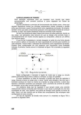 β=       ∝
                                               1.∝


        d) REGULADORES DE TENSÃO
     Uma aplicação importante para um transistor num circuito que opera
     exclusivamente com corrente contínua é como regulador em fontes de
     alimentação.
        Quando estudamos o princípio de funcionamento dos diodos zener, vimos que
aqueles dispositivos tinham por principal característica manter constante a tensão
entre seus terminais e assim funcionamento como reguladores de tensão. No entanto,
também vimos que estes componentes possuem uma capacidade limitada de conduzir
corrente, ou seja, não podem estabilizar fontes de correntes muito intensas.
        Se bem que atualmente sejam disponíveis zeners de altas potências, devido ao
seu preço, nas aplicações mais comuns em que se deseja uma corrente maior e
conseqüentemente em muitos circuitos ligados ao computador, utiliza-se um artifício
que veremos agora.
        O que se faz é estabelecer a tensão desejada na saída de uma fonte através
de um zener e utilizar um transistor de maior capacidade de corrente para mantê-lo no
valor desejado. Temos então a utilização de transistores como reguladores de tensão.
Existem duas configurações em que podemos usar transistores coma finalidade
indicada. A primeira, menos comum, é mostrada na figura 102 e consiste no regulador
paralelo.




                                      ZEN ER

                                                     Q1

                                    R
                      0V                                       0V

              F ig . 1 0 2 - R e g u la d o r p a ra le lo .
        Nesta configuração o transistor é ligado de modo que a carga ou circuito
externo alimentado fique entre o coletor e o emissor, ou seja, em paralelo.
        O zener estabelece na base do transistor a tensão que deve ser aplicada à
carga. Quando a tenso na carga varia, o zener “sente” esta variação e faz com que o
transistor conduza em maior ou mentor se a tensão na carga aumenta, o zener atua
fazendo o transistor aumentar sua condução. Com o aumento da corrente do coletor
do transistor, cai ao valor normal a tensão na carga.
        Um problema deste tipo de regulador é que sempre existe uma corrente
relativamente intensa conduzida pelo transistor o que causa a produção de uma boa
quantidade de calor. Isso significa uma perda de energia muito grande na forma de
calor. Este é um dos motivos que as fontes dos computadores não empregam esta
configuração em seus circuitos.
        Um tipo de regulador de tensão mais comum é o mostrado na figura 103 e
consiste no regulador série.




64
 