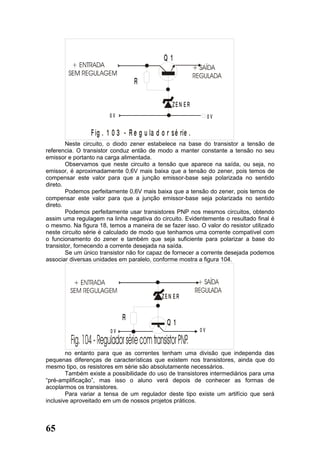 Q1

                                  R

                                                  ZEN ER
                        0V                                        0V

                 F ig . 1 0 3 - R e g u la d o r s é rie .
        Neste circuito, o diodo zener estabelece na base do transistor a tensão de
referencia. O transistor conduz então de modo a manter constante a tensão no seu
emissor e portanto na carga alimentada.
        Observamos que neste circuito a tensão que aparece na saída, ou seja, no
emissor, é aproximadamente 0,6V mais baixa que a tensão do zener, pois temos de
compensar este valor para que a junção emissor-base seja polarizada no sentido
direto.
        Podemos perfeitamente 0,6V mais baixa que a tensão do zener, pois temos de
compensar este valor para que a junção emissor-base seja polarizada no sentido
direto.
        Podemos perfeitamente usar transistores PNP nos mesmos circuitos, obtendo
assim uma regulagem na linha negativa do circuito. Evidentemente o resultado final é
o mesmo. Na figura 18, temos a maneira de se fazer isso. O valor do resistor utilizado
neste circuito série é calculado de modo que tenhamos uma corrente compatível com
o funcionamento do zener e também que seja suficiente para polarizar a base do
transistor, fornecendo a corrente desejada na saída.
        Se um único transistor não for capaz de fornecer a corrente desejada podemos
associar diversas unidades em paralelo, conforme mostra a figura 104.




                                              ZEN ER


                              R
                                                Q1
                         0V                                  0V


        no entanto para que as correntes tenham uma divisão que independa das
pequenas diferenças de características que existem nos transistores, ainda que do
mesmo tipo, os resistores em série são absolutamente necessários.
        Também existe a possibilidade do uso de transistores intermediários para uma
“pré-amplificação”, mas isso o aluno verá depois de conhecer as formas de
acoplarmos os transistores.
        Para variar a tensa de um regulador deste tipo existe um artifício que será
inclusive aproveitado em um de nossos projetos práticos.



65
 