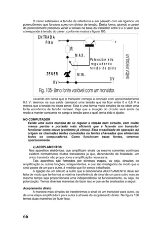 O zener estabelece a tensão de referência e em paralelo com ele ligamos um
potenciômetro que funciona como um divisor de tensão. Desta forma, girando o cursor
do potenciômetro podemos variar a tensão na base do transistor entre 0 e o valor que
corresponde à tensão do zener, conforme mostra a figura 105.

           E N TR A D A
                F IX A                                                +
                                  R
                                      M AX.
                                                 P o te n c iô m e tro
                                                  re g u la d o r d a
                                                 te n sã o d e sa íd a
                 ZEN ER                M IN .
                                                                 0V
                      0V


       Levando em conta que o transistor começa a conduzir com aproximadamente
0,6 V, teremos na sua saída (emissor) uma tensão que irá ficar entre 0 e 0,6 V a
menos que a tensão no diodo zener. Esta é uma forma muito simples de se obter uma
fonte econômica de tensão variável. Veja que a atuação do circuito será ainda de
modo a manter constante na carga a tensão para a qual tenha sido o ajuste.

NO COMPUTADOR
  Existe uma outra maneira de se regular a tensão num circuito, com muito
  menos perdas e portanto mais eficiente que é fazendo um transistor
  funcionar como chave (conforme já vimos). Esta modalidade de operação dá
  origem às chamadas fontes comutadas ou fontes chaveadas que alimentam
  todos os computadores. Como funcionam estas fontes, veremos
  oportunamente.

        e) ACOPLAMENTOS
     Nos aparelhos eletrônicos que amplificam sinais ou mesmo correntes contínuas
     existem normalmente muitos transistores já que, dependendo da finalidade, um
     único transistor não proporciona a amplificação necessária.
        Tais aparelhos são formados por diversas etapas, ou seja, circuitos de
amplificação ou outras funções, independentes, e que são interligados de modo que o
sinal passe de um para outro, à medida que for sendo trabalhado.
        A ligação de um circuito a outro que é denominada ACOPLAMENTO deve ser
feita de modo que tenhamos a máxima transferência de sinal de um para outro mas ao
mesmo tempo seja proporcionada uma independência de funcionamento, ou seja, de
polarização. Temos diversas maneiras de fazer isso e que serão analisadas a seguir.

Acoplamento direto
      A maneira mais simples de transferirmos o sinal de um transistor para outro, ou
de uma etapa amplificadora para outra é através do acoplamento direto. Na figura 106
temos duas maneiras de fazer isso.




66
 
