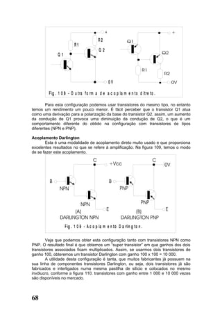 +
                                         R2
                         R1
                                         Q2
              Q1




                                                  0V

         F ig . 1 0 8 - O u tra f o rm a d e a c o p la m e n to d it re to .

        Para esta configuração podemos usar transistores do mesmo tipo, no entanto
temos um rendimento um pouco menor. É fácil perceber que o transistor Q1 atua
como uma derivação para a polarização da base do transistor Q2. assim, um aumento
da condução de Q1 provoca uma diminuição da condução de Q2, o que é um
comportamento diferente do obtido na configuração com transistores de tipos
diferentes (NPN e PNP).

Acoplamento Darlington
       Esta é uma modalidade de acoplamento direto muito usado e que proporciona
excelentes resultados no que se refere à amplificação. Na figura 109, temos o modo
de se fazer este acoplamento.




                   F ig . 1 0 9 - A c o p la m e n to D a rlin g to n .

        Veja que podemos obter esta configuração tanto com transistores NPN como
PNP. O resultado final é que obtemos um “super transistor” em que ganhos dos dois
transistores associados ficam multiplicados. Assim, se usarmos dois transistores de
ganho 100, obteremos um transistor Darlington com ganho 100 x 100 = 10 000.
        A utilidade desta configuração é tanta, que muitos fabricantes já possuem na
sua linha de componentes transistores Darlington, ou seja, dois transistores já são
fabricados e interligados numa mesma pastilha de silício e colocados no mesmo
invólucro, conforme a figura 110. transistores com ganho entre 1 000 e 10 000 vezes
são disponíveis no mercado.




68
 