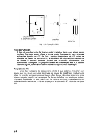 NO COMPUTADOR
  O fato da configuração Darlington poder trabalhar tanto com sinais como
  também funcionar como chave a torna muito interessante para algumas
  aplicações ligadas ao PC. De fato, muitos dispositivos do PC como os
  motores de passo de impressoras, acionadores de dispositivos mecânicos
  de drives e mesmo motores podem ser acionados diretamente por
  transistores Darlington. As próprias fontes de alimentação dos PCs podem
  usar em alguns pontos transistores nesta configuração ou deste tipo.

Acoplamento RC
        Uma das vantagens do acoplamento direto é que podemos trabalhar com
sinais que vão desde correntes contínuas até sinais de freqüências relativamente
altas. No entanto, temos como desvantagem o fato de que não existe isolamento entre
etapas, ou seja, os próprios transistores. Se formos trabalhar com sinais que tenham
uma certa freqüência, ou seja, não forem de corrente contínua, e desejaremos um
isolamento entre as etapas, podemos empregar o acoplamento RC mostrado na figura
111.




69
 