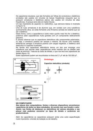 Os capacitores tubulares, que são formados por folhas de condutores e dielétricos
    enrolados são usados em circuitos de baixas freqüências enquanto que os
    possuem armaduras e dielétricos planos são usados em circuitos de altas
    freqüências. O porque será visto em lições futuras.
    Um tipo importante de capacitor é o eletrolítico, cuja estrutura básica é mostrada
    na figura 12.
    Uma de suas armaduras é de alumínio que, em contato com uma substância
    quimicamente ativa, se oxida formando uma finíssima camada de isolante que vai
    ser o dielétrico.
    Desta forma, como a capacitância é tanto maior quanto mais fino for o dielétrico,
    podemos obter capacitâncias muito grandes com um componente relativamente
    pequeno.
    É preciso observar que os capacitores eletrolíticos são componentes polarizados,
    ou seja, a armadura positiva ser sempre a mesma. Se houver uma inversão,
    tentando-se carregar a armadura positiva com cargas negativas, o dielétrico será
    destruído e o capacitor inutilizado.
    Na família dos capacitores eletrolíticos temos um tipo que emprega uma
    substância que permite obter capacitâncias ainda maiores que as obtidas pelo
    óxido de alumínio. Trata-se do óxido de tântalo, o que nos leva aos capacitores de
    tântalo (figura 13).
    Estes capacitores podem ser encontrados na faixa de 0,1 µF até de 100 000 µF.

                                        Simbologia

                                        Capacitor eletrolítico (símbolo)

                                               +             +




                                        a)           c)




                                        b)




    NO COMPUTADOR
    Nas placas dos computadores, fontes e diversos dispositivos encontramos
    capacitores de todos os tipos estudados, de acordo com sua função e valor.
    Assim, nas fontes de destacam os eletrolíticos de valores elevados e nas
    placas mãe podemos encontrar os tipos de tântalo e cerâmicos em
    predominância.

    Além da capacitância os capacitores possuem ainda uma outra especificação
    muito importante: a tensão de isolação ou de trabalho.


7
 
