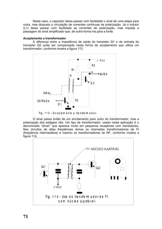 Neste caso, o capacitor deixa passar com facilidade o sinal de uma etapa para
outra, mas bloqueia a circulação de correntes contínuas de polarização. Já o indutor
(L1) deixa passar com facilidade as correntes de polarização, mas impede a
passagem do sinal amplificado que, de outra forma iria para a fonte.

Acoplamento a transformador
        A diferença entre a impedância de saída do transistor Q1 e de entrada do
transistor Q2 pode ser compensada nesta forma de acoplamento que utiliza um
transformador, conforme mostra a figura 113.


                                                                         + Vc c
                                                                 R3
                                               R1
                                                                           S A ÍD A
                                          T1
                                         )     )
                                         )     )                Q2
                                         )     )
                                         )     )
                S IN A L

          E N TR A D A                              R2
                              Q1

           F ig . 1 1 3 - A c o p la m e n to a tra n sf o rm a d o r.
        O sinal passa então de um enrolamento para outro do transformador, mas a
polarização dos estágios não. Um tipo de transformador, usado nesta aplicação é o
denominado “driver” que aparece muito em pequenos receptores com transistores.
Nos circuitos de altas freqüências temos os chamados transformadores de FI
(freqüência intermediária) e mesmo os transformadores de RF, conforme mostra a
figura 114.




                  F ig . 1 1 4 - U so d o tra n sf o rm a d o r d e F 1
                              c o m n ú c le o a ju stá v e l.



71
 
