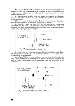 No caso dos transformadores de FI e de RF, os enrolamentos podem ser
sintonizados (quer seja pela movimentação do núcleo ou ainda do parafuso de um
trimer) para a freqüência de operação quando então apresentam a máxima
impedância para o sinal.
        Um transformador também pode ser usado para acoplar um dispositivo
qualquer à entrada ou saída de uma etapa amplificadora quando suas impedâncias
são bem diferentes.
        Obtém-se o maior rendimento na transferência de um sinal de um dispositivo a
outro de uma etapa a outra, quando suas impedâncias são iguais.
        Um exemplo é dado na figura 115, em que usamos um transformador
denominado de “de saída”, para transferir o sinal de um transistor (que é um
dispositivo cuja saída tem impedâncias relativamente alta) para um alto-falante (que é
um dispositivo cuja impedância é muito baixa).



                                                           + Vc c
          E N R O L A M E N TO D E          )
          A LTA IM P E D Â N C IA           )   )
                                            )   )               A LTO - F A L A N TE
                                            )   )
                                                    E N R O L A M E N TO D E
                                                    B A IX A IM P E D Â N C IA



        O transformador tem um enrolamento primário com impedância entre 100 e 5
000 ohms (conforme a potência), e sua saída no secundário é de 4 ou 8Ω, conforme o
alto-falante que se pretende usar.
        Já na figura 116, temos um exemplo, em que usamos um transformador para
casar a baixa impedância de um microfone ou mesmo um pequeno alto-falante que
pode ser usado nesta função, com a impedância mais alta da entrada de um
amplificador.



                                                                                 + Vc c

                                                    R1                 R2

                                                                                 S A ÍD A
                             (
                           ) (
                          ) (
                          ) (
                              (                                                   0V
                     E N R O L A M E N TO D E
                      A LTA IM P E D Â N C IA




72
 