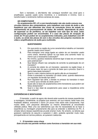 Sem o transistor, o alto-falante não consegue transferir seu sinal para o
amplificador, quando usado como microfone, e o rendimento é mínimo. Com o
transformador o rendimento melhora centenas de vezes.

    NO COMPUTADOR
    Os acoplamentos RC, LC e com transformador não são muito comuns nos
circuitos básicos dos computadores, pois trabalham com sinais de áudio e alta
freqüência que são diferentes dos sinais de comutação (troca de estado ou
chaveamento) do processamento de dados. No entanto, dependendo da placa
de expansão ou do periférico, se ela trabalhar com este tipo de sinal, estas
configurações podem ser encontradas. É o caso das placas de recepção de
sinais de TV que podem ter os acoplamentos indicados, pois trabalham com RF
e áudio, ou ainda das placas de som e dos circuitos dos próprios monitores de
vídeo e amplificadores de áudio para multimídia.

                QUESTIONÁRIO

       1.       Em que ponto ou região da curva característica trabalha um transistor
                quando usado como chave?
       2.       Para energizar uma carga ligada ao coletor de um transistor usado
                como chave, devemos aplicar na sua base uma corrente maior ou
                menor que a necessária à saturação?
       3.       No mínimo, quantos resistores devemos ligar à base de um transistor
                para polarizá-los?
       4.       Que fatores influem nas variações de corrente na polarização de um
                transistor?
       5.       A corrente de coletor de um transistor, operando na região linear, é
                50 vezes maior do que a corrente de base que a provoca. Qual é o
                ganho beta deste transistor?
       6.       Qual é o valor máximo teórico do ganho alfa de um transistor?
       7.       Onde é conectado no transistor um diodo zener, quando elaboramos
                um regulador de tensão tipo série?
       8.       Num regulador tipo série, a tensão no emissor do transistor é maior
                ou menor que a tensão do diodo zener ?
       9.       Quais são os tipos de acoplamentos entre transistores que podem ser
                feitos diretamente?
       10.      Qual é o tipo ideal de acoplamento para casar a impedância entre
                duas etapas?

EXPERIÊNCIAS E MONTAGENS

        O transistor, a partir de agora não deverá estar ausente de nossas experiências
e montagens. Inicialmente, os projetos que veremos, em sua maioria, terão mais uma
finalidade didática, ensinando o aluno um pouco mais sobre este componente, mas
muitos deles, com pequenas alterações ou mesmo diretamente já encontrarão
utilidade prática. Mais uma vez salientamos que não há necessidade de se fazer a
experiência ou montagem propriamente dita para se entender a eletrônica do PC. A
simples leitura dessas experiências já pode ensinar muito. No entanto, os leitores que
gostarem realmente do assunto e quiserem ir além, poderão aprender muito mais,
principalmente em termos práticos, se quiserem realiza-las.


      1. O transistor como chave
   Este circuito nos permite verificar como funciona o transistor em sua mais



73
 