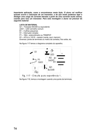 Importante aplicação, como o encontramos nesta lição. O aluno vai verificar
quando ocorre a saturação de um transistor, e de que modo podemos ligar e
desligar uma carga de corrente elevada a partir de uma corrente muito menos,
usando para isso um transistor. Para esta montagem o aluno vai precisar do
seguinte material:

      LISTA DE MATERIAL
      Q1 – Transistor BC548 ou equivalente
      LED1 – LED vermelho comum
      B1 – 4 pilhas pequenas
      S1 – Interruptor simples
      P1 – 1MΩ - potenciômetro ou TRIMPOT
      R1 – 470 Ω x 1/8 W – resistor (verde, azul, marrom)
      Diversos: ponte de terminais ou matriz de contatos, fios solda, etc.

      Na figura 117 temos o diagrama completo do aparelho.




         F ig . 1 1 7 - C irc u ito p a ra e x p e riê n c ia 1 .
      Na figura 118, temos a montagem usando uma ponte de terminais.




74
 