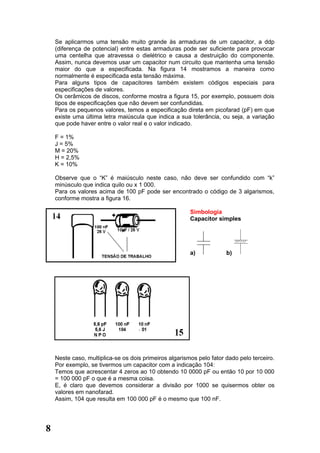 Se aplicarmos uma tensão muito grande às armaduras de um capacitor, a ddp
    (diferença de potencial) entre estas armaduras pode ser suficiente para provocar
    uma centelha que atravessa o dielétrico e causa a destruição do componente.
    Assim, nunca devemos usar um capacitor num circuito que mantenha uma tensão
    maior do que a especificada. Na figura 14 mostramos a maneira como
    normalmente é especificada esta tensão máxima.
    Para alguns tipos de capacitores também existem códigos especiais para
    especificações de valores.
    Os cerâmicos de discos, conforme mostra a figura 15, por exemplo, possuem dois
    tipos de especificações que não devem ser confundidas.
    Para os pequenos valores, temos a especificação direta em picofarad (pF) em que
    existe uma última letra maiúscula que indica a sua tolerância, ou seja, a variação
    que pode haver entre o valor real e o valor indicado.

    F = 1%
    J = 5%
    M = 20%
    H = 2,5%
    K = 10%

    Observe que o “K” é maiúsculo neste caso, não deve ser confundido com “k”
    minúsculo que indica quilo ou x 1 000.
    Para os valores acima de 100 pF pode ser encontrado o código de 3 algarismos,
    conforme mostra a figura 16.

                                                        Simbologia
                                                        Capacitor simples




                                                        a)            b)




                                    .



    Neste caso, multiplica-se os dois primeiros algarismos pelo fator dado pelo terceiro.
    Por exemplo, se tivermos um capacitor com a indicação 104:
    Temos que acrescentar 4 zeros ao 10 obtendo 10 0000 pF ou então 10 por 10 000
    = 100 000 pF o que é a mesma coisa.
    E, é claro que devemos considerar a divisão por 1000 se quisermos obter os
    valores em nanofarad.
    Assim, 104 que resulta em 100 000 pF é o mesmo que 100 nF.




8
 