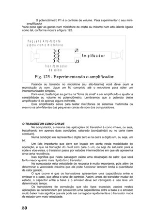 O potenciômetro P1 é o controle de volume. Para experimentar o seu mini-
   amplificador
Você pode ligar as garras num microfone de cristal ou mesmo num alto-falante ligado
como tal, conforme mostra a figura 125.


      P e q u e n o A l t o - f a la n t e
     u s a d o c o m o m ic r o f o n e
                                                 J1
                                                      A m p lif ic a d o r
                                                 J2
                        T ra n s fo rm a d o r
                            d e s a íd a



        Falando ou batendo no microfone (ou alto-falante) você deve ouvir a
reprodução do som. Ligue um fio comprido até o microfone para obter um
intercomunicador simples.
        Para usar, basta ligar as garras na “fonte de sinal” a ser amplificado e ajustar a
sensibilidade ou volume no potenciômetro. Lembramos que a potencia deste
amplificador é de apenas alguns miliwatts.
        Este amplificador serve para testar microfones de sistemas multimídia ou
mesmo os alto-falantes das pequenas caixas de som dos computadores.




O TRANSISTOR COMO CHAVE
       No computador, a maioria das aplicações do transistor é como chave, ou seja,
trabalhando em apenas duas condições: saturado (conduzindo) ou no corte (sem
conduzir).
       Numa condição ele representa o dígito zero e na outra o dígito um, ou seja, um
bit.
       Um fato importante que deve ser levado em conta nesta modalidade de
operação, é que na transição do nível zero para o um, ou seja de saturado para o
corte e vice-versa, o transistor passa por estados intermediários em que ele apresenta
uma certa resistência.
       Isso significa que nesta passagem existe uma dissipação de calor, que será
tanto menor quanto mais rápido for o transistor.
       No computador esta velocidade de resposta é muito importante, pois além de
determinar a velocidade máxima que ele pode funcionar também limita a quantidade
de calor gerado.
       O que ocorre é que os transistores apresentam uma capacitância entre o
emissor e a base, que afeta o sinal de controle. Assim, antes do transistor mudar de
estado, o capacitor entre a base e o emissor deve ser carregado e isso leva um
determinado tempo.
       Os transistores de comutação que são tipos especiais usados nestas
aplicações se caracterizam por possuírem uma capacitância entre a base e o emissor
muito baixa. Isso significa que ela pode ser carregada rapidamente e o transistor muda
de estado com mais velocidade.



80
 