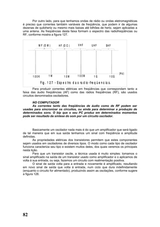 Por outro lado, para que tenhamos ondas de rádio ou ondas eletromagnéticas
é preciso que correntes também variáveis de freqüência, que podem ir de algumas
dezenas de quilohertz ou mesmo mais baixas até bilhões de hertz, sejam aplicadas a
uma antena. As freqüências desta faixa formam o espectro das radiofreqüências ou
RF, conforme mostra a figura 127.


           M F (O M )
                >
                                H F (O C )        VHF         UHF          SH F




                                   >




                                                  >




                                                                            >
                                                               >
                                                                                       (H z )
       1 00K          1M             1 0M        1 00M          1G              1 0G

               F ig . 1 2 7 - E s p e c tro d a s ra d io - f re q ü e n c ia s.
        Para produzir correntes elétricas em freqüências que correspondam tanto a
faixa das áudio freqüências (AF) como das rádios freqüências (RF), são usados
circuitos denominados osciladores.

      NO COMPUTADOR
      As correntes tanto das freqüências de áudio como de RF podem ser
usadas para sincronizar os circuitos, ou ainda para determinar a produção de
determinados sons. O bip que o seu PC produz em determinados momentos
pode ser resultado da síntese do som por um circuito oscilador.



        Basicamente um oscilador nada mais é do que um amplificador que será ligado
de tal maneira que em sua saída tenhamos um sinal com freqüência e amplitude
definidas.
        As propriedades elétricas dos transistores permitem que estes componentes
sejam usados em osciladores de diversos tipos. O modo como cada tipo de oscilador
funciona caracteriza seu tipo e existem muitos deles, dos quais veremos os principais
nesta lição.
        Para que um transistor oscile, a técnica usada é muito simples: tomamos o
sinal amplificado na saída de um transistor usado como amplificador e o aplicamos de
volta à sua entrada, ou seja, fazemos um circuito com realimentação positiva.
        O sinal de saída volta para a entrada e novamente é amplificado, resultando
em novo sinal de saída que volta à entrada, num ciclo que dura indefinidamente
(enquanto o circuito for alimentado), produzindo assim as oscilações, conforme sugere
a figura 128.




82
 