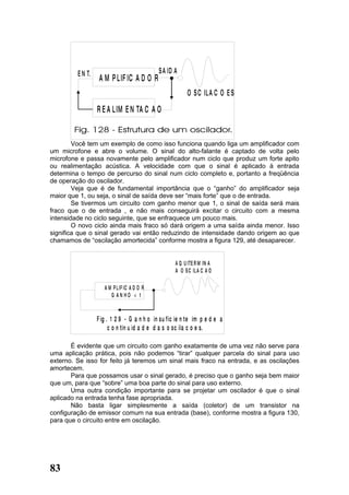 E N T.                              S A ID A
                   A M P L IF IC A D O R
                                                           O S C IL A C O E S

                  R E A L IM E N TA C A O


        Você tem um exemplo de como isso funciona quando liga um amplificador com
um microfone e abre o volume. O sinal do alto-falante é captado de volta pelo
microfone e passa novamente pelo amplificador num ciclo que produz um forte apito
ou realimentação acústica. A velocidade com que o sinal é aplicado à entrada
determina o tempo de percurso do sinal num ciclo completo e, portanto a freqüência
de operação do oscilador.
        Veja que é de fundamental importância que o “ganho” do amplificador seja
maior que 1, ou seja, o sinal de saída deve ser “mais forte” que o de entrada.
        Se tivermos um circuito com ganho menor que 1, o sinal de saída será mais
fraco que o de entrada , e não mais conseguirá excitar o circuito com a mesma
intensidade no ciclo seguinte, que se enfraquece um pouco mais.
        O novo ciclo ainda mais fraco só dará origem a uma saída ainda menor. Isso
significa que o sinal gerado vai então reduzindo de intensidade dando origem ao que
chamamos de “oscilação amortecida” conforme mostra a figura 129, até desaparecer.


                                                     A Q U ITE R M IN A
                                                     A O S C IL A C A O

                     A M P L IF IC A D O R
                        G AN HO < 1


                  F ig . 1 2 9 - G a n h o in su f ic ie n te im p e d e a
                        c o n tin u id a d e d a s o sc ila c o e s.

       É evidente que um circuito com ganho exatamente de uma vez não serve para
uma aplicação prática, pois não podemos “tirar” qualquer parcela do sinal para uso
externo. Se isso for feito já teremos um sinal mais fraco na entrada, e as oscilações
amortecem.
       Para que possamos usar o sinal gerado, é preciso que o ganho seja bem maior
que um, para que “sobre” uma boa parte do sinal para uso externo.
       Uma outra condição importante para se projetar um oscilador é que o sinal
aplicado na entrada tenha fase apropriada.
       Não basta ligar simplesmente a saída (coletor) de um transistor na
configuração de emissor comum na sua entrada (base), conforme mostra a figura 130,
para que o circuito entre em oscilação.




83
 