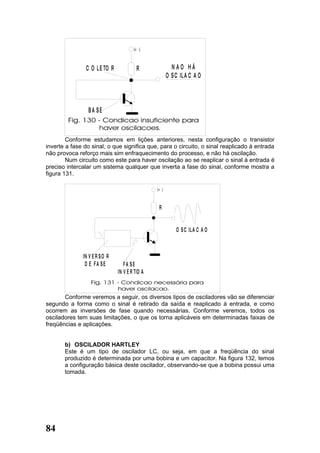 (+ )



                C O L E TO R             R               NAO HÁ
                                                       O S C IL A C A O



                 BA SE



        Conforme estudamos em lições anteriores, nesta configuração o transistor
inverte a fase do sinal, o que significa que, para o circuito, o sinal reaplicado à entrada
não provoca reforço mais sim enfraquecimento do processo, e não há oscilação.
        Num circuito como este para haver oscilação ao se reaplicar o sinal à entrada é
preciso intercalar um sistema qualquer que inverta a fase do sinal, conforme mostra a
figura 131.

                                                (+ )



                                                 R


                                                           O S C IL A C A O



              IN V E R S O R
               D E FA SE          FA SE
                               IN V E R TID A



       Conforme veremos a seguir, os diversos tipos de osciladores vão se diferenciar
segundo a forma como o sinal é retirado da saída e reaplicado à entrada, e como
ocorrem as inversões de fase quando necessárias. Conforme veremos, todos os
osciladores tem suas limitações, o que os torna aplicáveis em determinadas faixas de
freqüências e aplicações.


       b) OSCILADOR HARTLEY
       Este é um tipo de oscilador LC, ou seja, em que a freqüência do sinal
       produzido é determinada por uma bobina e um capacitor. Na figura 132, temos
       a configuração básica deste oscilador, observando-se que a bobina possui uma
       tomada.




84
 