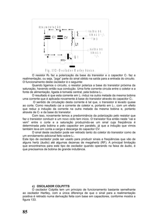 R E A L IM E N T A Ç Ã O
                                                                   S A ÍD A D E
                                                                    S IN A L 2
                                                                         (+ )

                                                    L1
                                                                    S A ÍD A D E
                                                                     S IN A L 1
                                                   Q 1


                    F ig . 1 3 2 - O s c ila d o r H a r le y b á s ic o .
        O resistor R6 faz a polarização da base do transistor e o capacitor C 1 faz a
realimentação, ou seja, “joga” parte do sinal obtido na saída para a entrada do circuito.
O funcionamento deste oscilador é o seguinte:
        Quando ligamos o circuito, o resistor polariza a base do transistor próxima da
saturação, havendo então sua condução. Uma forte corrente circula entre o coletor e a
fonte de alimentação, ligada à tomada central, pela bobina L1.
        O resultado é que esta corrente em L1 induz na outra metade da mesma bobina
uma corrente que é aplicada novamente à base do transistor através do capacitor C1.
         O sentido de circulação desta corrente é tal que, o transistor é levado quase
ao corte. Como resultado cai a corrente de coletor e, portanto em L1, com um efeito
que reduz a indução da corrente na outra metade da mesma bobina e, portanto
através de C1 e da base do transistor.
        Com isso, novamente temos a predominância da polarização pelo resistor que
faz o transistor conduzir e um novo ciclo tem inicio. O transistor fica então neste “vai e
vem” entre o corte e a saturação produzindo-se um sinal cuja freqüência é
determinada pela bobina e pelo capacitor em paralelo, já que a indução que vimos
também leva em conta a carga e descarga do capacitor CV.
        O sinal deste oscilador pode ser retirado tanto do coletor do transistor como de
um enrolamento adicional feito sobre L1.
Este tipo de oscilador pode ser usado para produzir sinais e freqüências que vão de
alguns hertz (áudio) até algumas dezenas de megahertz (RF). A principal limitação
que encontramos para este tipo de oscilador quando operando na faixa de áudio, é
que precisamos de bobina de grande indutância.




        c) OSCILADOR COLPITTS
        O oscilador Colpitts tem um principio de funcionamento bastante semelhante
ao oscilador Hartley, com a única diferença de que o sinal para a realimentação
positiva é retirado numa derivação feita com base em capacitores, conforme mostra a
figura 133.



85
 