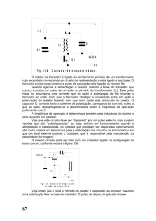 +

             R B



                                              L2                            C
           C1

                                                                                S A ÍD A
                                                                    Q1
                                                                                     0V
            F ig . 1 3 5 - O sc ila d o r d e b lo q u e i o b á sic o .
        O coletor do transistor é ligado ao enrolamento primário de um transformador
cujo secundário corresponde ao circuito de realimentação e está ligado a sua base. O
transistor é polarizado próximo a ponto de saturação pela ligação do resistor Rb.
        Quando ligamos a alimentação o resistor polariza a base do transistor que
conduz e produz um pulso de corrente no primário do transformador (L1). Este pulso
induz no secundário uma corrente que se opõe a polarização de Rb levando o
transistor ao corte. Com isso o transistor “desliga” e novamente entra em ação a
polarização do resistor fazendo com que novo pulso seja produzido no coletor. O
capacitor C1 controla tanto a corrente de polarização, carregando-se com ela, como a
que se opõe, descarregando-se e determinando assim a freqüência de operação
juntamente com C.
        A freqüência de operação é determinada também pela indutância da bobina e
pelo capacitor em paralelo.
        Veja que este circuito deve ser “disparado” por um pulso externo, mas existem
versões que são “autodisparadas”, ou seja, entram em funcionamento quando a
alimentação é estabelecida. As versões que precisam ser disparadas externamente
são muito usadas em televisores para a elaboração dos circuitos de sincronismos em
que um sinal externo controla o oscilador, que é responsável pela manutenção da
estabilidade da imagem.
        O mesmo circuito pode ser feito com um transistor ligado na configuração de
base comum, conforme mostra a figura 136.


          D IS P A R O                Q1              C1




                                 R2
                                                         R1

                                                                 + Vc c

                  F ig . 1 3 6 - O s c ila d o r d e b l o q u e io c o m
                           tra n s is to r e m b a s e c o m u m .

      Veja então que o sinal é retirado do coletor e reaplicado ao emissor, havendo
uma polarização fixa na base do transistor. O pulso de disparo é aplicado à base.




87
 