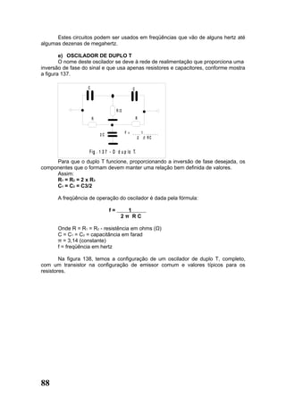 Estes circuitos podem ser usados em freqüências que vão de alguns hertz até
algumas dezenas de megahertz.

        e) OSCILADOR DE DUPLO T
        O nome deste oscilador se deve à rede de realimentação que proporciona uma
inversão de fase do sinal e que usa apenas resistores e capacitores, conforme mostra
a figura 137.

                   C                           C




                                     R /2
                       R                           R


                           2C               F = ____1_______
                                                  2   RC
                                                       U


                    F ig . 1 3 7 - O d u p lo T.
     Para que o duplo T funcione, proporcionando a inversão de fase desejada, os
componentes que o formam devem manter uma relação bem definida de valores.
     Assim:
     R1 = R2 = 2 x R3
     C1 = C2 = C3/2

       A freqüência de operação do oscilador é dada pela fórmula:

                                f=        1
                                        2π RC

       Onde R = R1 = R2 - resistência em ohms (Ω)
       C = C1 = C2 = capacitância em farad
       π = 3,14 (constante)
       f = freqüência em hertz

        Na figura 138, temos a configuração de um oscilador de duplo T, completo,
com um transistor na configuração de emissor comum e valores típicos para os
resistores.




88
 