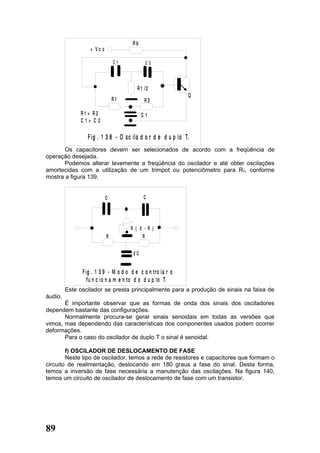 Rb
                  + Vc c

                               C1            C2




                                         R 1 /2
                                                             Q
                               R1            R2

              R1 = R2                       C1
              C1= C2

                 F ig . 1 3 8 - O sc ila d o r d e d u p lo T.
       Os capacitores devem ser selecionados de acordo com a freqüência de
operação desejada.
       Podemos alterar levemente a freqüência do oscilador e até obter oscilações
amortecidas com a utilização de um trimpot ou potenciômetro para R3, conforme
mostra a figura 139.


                           C                C




                                      R { 0 - R }
                           R               R


                                       2C


               F ig . 1 3 9 - M o d o d e c o n tro la r o
                  f u n c io n a m e n to d o d u p lo T.
         Este oscilador se presta principalmente para a produção de sinais na faixa de
áudio.
       É importante observar que as formas de onda dos sinais dos osciladores
dependem bastante das configurações.
       Normalmente procura-se gerar sinais senoidais em todas as versões que
vimos, mas dependendo das características dos componentes usados podem ocorrer
deformações.
       Para o caso do oscilador de duplo T o sinal é senoidal.

        f) OSCILADOR DE DESLOCAMENTO DE FASE
        Neste tipo de oscilador, temos a rede de resistores e capacitores que formam o
circuito de realimentação, deslocando em 180 graus a fase do sinal. Desta forma,
temos a inversão de fase necessária a manutenção das oscilações. Na figura 140,
temos um circuito de oscilador de deslocamento de fase com um transistor.




89
 