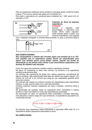 Para os capacitores cerâmicos temos também a marcação direta, conforme mostra
    a figura 17 em que os valores são dados em microfarad (µF).
    Para obter o equivalente em nanofarad basta multiplicar por 1 000: assim 0,01 µF
    equivale a 10 nF.

                                                   Capacitor de disco de pequena
                                                   capacitância.
                                                   ATENÇÃO:
                                                   Quando        o     capacitor     está
                                                   descarregado, e aplicamos uma
                                                   tensão (DCV) neste capacitor,
                                                   neste instante passa a existir uma
                                                   corrente instantânea, e em seguida
    com o capacitor carregado, a corrente deixa de existir, ou seja, a corrente é igual a
    zero.




    NOS COMPUTADORES
    Nos computadores a maioria dos circuitos opera com tensões de 5 ou 12V.
    Isso significa que os capacitores usados devem ser especificados para
    operar com tensões pouco acima destes valores. Apenas nas fontes de
    alimentação ou em pontos mais críticos é que encontramos capacitores com
    tensões de trabalho mais elevadas.

    Como nos casos dos resistores, também existem capacitores variáveis.
    Na figura 18 mostramos os tipos mais comuns, os trimmers e os capacitores
    variáveis propriamente ditos.
    Os trimmers são capacitores de ajuste com valores pequenos, normalmente de
    alguns picofarad. São especificados pela faixa de valores que podem adquirir. Um
    trimmer de 2-20 pF é um trimmer que pode ter sua capacidade ajustada entre
    estes dois valores.
    Os variáveis são usados em sintonia e podem ser especificados pela capacitância
    máxima, ou seja, quando estão com o eixo todo fechados.
    Também podemos associar capacitores em série e paralelo, conforme indica a
    figura 19.
    Na associação em paralelo, todos os capacitores ficam submetidos à mesma
    tensão e o valor final obtido é a soma das capacitâncias associadas.
    Na associação em série, os capacitores ficam submetidos a tensões diferentes,
    mas adquirem a mesma carga em suas armaduras. A capacitância equivalente (C)
    é dada pela fórmula:


                           1 / C = 1 / C1 + 1 / C2 + 1 / C3 + 1/cn


    Se tivermos mais capacitores basta acrescentar a expressão 1/Cn onde Cn é a
    capacitância destes capacitores adicionados à soma.

    NO COMPUTADOR:



9
 