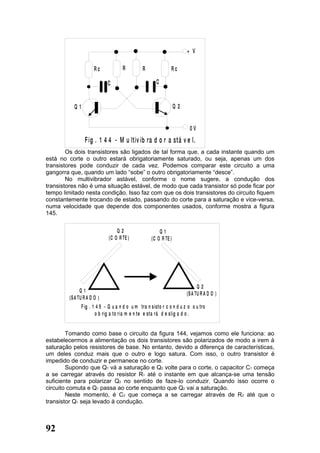 + V

                       Rc             R          R              Rc

                              C                         C


           Q1                                                       Q2


                                                                          0V
                 F ig . 1 4 4 - M u ltiv ib ra d o r a stá v e l.
        Os dois transistores são ligados de tal forma que, a cada instante quando um
está no corte o outro estará obrigatoriamente saturado, ou seja, apenas um dos
transistores pode conduzir de cada vez. Podemos comparar este circuito a uma
gangorra que, quando um lado “sobe” o outro obrigatoriamente “desce”.
        No multivibrador astável, conforme o nome sugere, a condução dos
transistores não é uma situação estável, de modo que cada transistor só pode ficar por
tempo limitado nesta condição. Isso faz com que os dois transistores do circuito fiquem
constantemente trocando de estado, passando do corte para a saturação e vice-versa,
numa velocidade que depende dos componentes usados, conforme mostra a figura
145.


                                  Q2                      Q1
                              (C O R TE )             (C O R TE )




                                                                               Q2
               Q1                                                        (S A TU R A D O )
         (S A TU R A D O )
                F ig . 1 4 5 - Q u a n d o u m tra n s isto r c o n d u z o o u tro
                         o b rig a to ria m e n te e sta rá d e slig a d o .


        Tomando como base o circuito da figura 144, vejamos como ele funciona: ao
estabelecermos a alimentação os dois transistores são polarizados de modo a irem à
saturação pelos resistores de base. No entanto, devido a diferença de características,
um deles conduz mais que o outro e logo satura. Com isso, o outro transistor é
impedido de conduzir e permanece no corte.
        Supondo que Q1 vá a saturação e Q2 volte para o corte, o capacitor C1 começa
a se carregar através do resistor R1 até o instante em que alcança-se uma tensão
suficiente para polarizar Q2 no sentido de faze-lo conduzir. Quando isso ocorre o
circuito comuta e Q1 passa ao corte enquanto que Q2 vai a saturação.
        Neste momento, é C2 que começa a se carregar através de R2 até que o
transistor Q1 seja levado à condução.



92
 