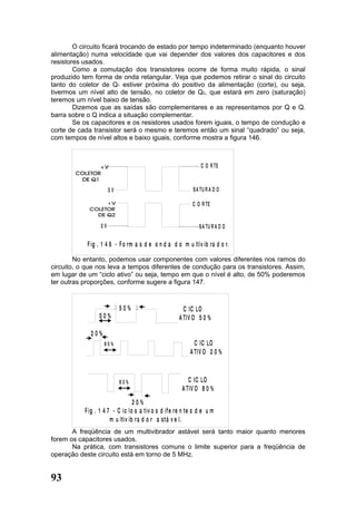 O circuito ficará trocando de estado por tempo indeterminado (enquanto houver
alimentação) numa velocidade que vai depender dos valores dos capacitores e dos
resistores usados.
        Como a comutação dos transistores ocorre de forma muito rápida, o sinal
produzido tem forma de onda retangular. Veja que podemos retirar o sinal do circuito
tanto do coletor de Q1 estiver próxima do positivo da alimentação (corte), ou seja,
tivermos um nível alto de tensão, no coletor de Q2, que estará em zero (saturação)
teremos um nível baixo de tensão.
        Dizemos que as saídas são complementares e as representamos por Q e Q.
barra sobre o Q indica a situação complementar.
        Se os capacitores e os resistores usados forem iguais, o tempo de condução e
corte de cada transistor será o mesmo e teremos então um sinal “quadrado” ou seja,
com tempos de nível altos e baixo iguais, conforme mostra a figura 146.



                                                                C O R TE


                       0V                                   S A TU R A D O

                                                            C O R TE


                  0V                                           S A TU R A D O

            F ig . 1 4 6 - F o rm a s d e o n d a d o m u ltiv ib ra d o r.

        No entanto, podemos usar componentes com valores diferentes nos ramos do
circuito, o que nos leva a tempos diferentes de condução para os transistores. Assim,
em lugar de um “ciclo ativo” ou seja, tempo em que o nível é alto, de 50% poderemos
ter outras proporções, conforme sugere a figura 147.


                            50%                         C IC LO
                 50%                                  A TIV O 5 0 %

             20%
                   80%                                       C IC LO
                                                           A TIV O 2 0 %



                            80%                           C IC LO
                                                       A TIV O 8 0 %
                                  20%
           F ig . 1 4 7 - C ic lo s a tiv o s d if e re n te s d e u m
                       m u ltiv ib ra d o r a stá v e l.
       A freqüência de um multivibrador astável será tanto maior quanto menores
forem os capacitores usados.
       Na prática, com transistores comuns o limite superior para a freqüência de
operação deste circuito está em torno de 5 MHz.


93
 