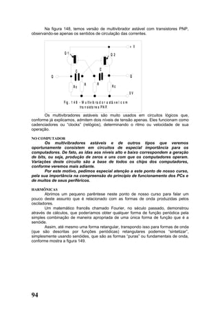 Na figura 148, temos versão de multivibrador astável com transistores PNP,
observando-se apenas os sentidos de circulação das correntes.


                                                                        + V
                 Q1                                    Q2



                         C                     C
          Q                                                             Q

                                 R         R
                       Rc                               Rc
                                                                        0V

                F ig . 1 4 8 - M u ltiv ib ra d o r a stá v e l c o m
                              tra n s isto re s P N P.

       Os multivibradores astáveis são muito usados em circuitos lógicos que,
conforme já explicamos, admitem dois níveis de tensão apenas. Eles funcionam como
cadenciadores ou “clocks” (relógios), determinando o ritmo ou velocidade de sua
operação.

NO COMPUTADOR
       Os multivibradores astáveis e de outros tipos que veremos
oportunamente consistem em circuitos de especial importância para os
computadores. De fato, as idas aos níveis alto e baixo correspondem a geração
de bits, ou seja, produção de zeros e uns com que os computadores operam.
Variações deste circuito são a base de todos os chips dos computadores,
conforme veremos mais adiante.
       Por este motivo, pedimos especial atenção a este ponto de nosso curso,
pela sua importância na compreensão do princípio de funcionamento dos PCs e
de muitos de seus periféricos.

HARMÔNICAS
       Abrimos um pequeno parêntese neste ponto de nosso curso para falar um
pouco deste assunto que é relacionado com as formas de onda produzidas pelos
osciladores.
       Um matemático francês chamado Fourier, no século passado, demonstrou
através de cálculos, que poderíamos obter qualquer forma de função periódica pela
simples combinação de maneira apropriada de uma única forma de função que é a
senóide.
       Assim, até mesmo uma forma retangular, transpondo isso para formas de onda
(que são descritas por funções periódicas) retangulares podemos “sintetizar”,
simplesmente usando senóides, que são as formas “puras” ou fundamentais de onda,
conforme mostra a figura 149.




94
 