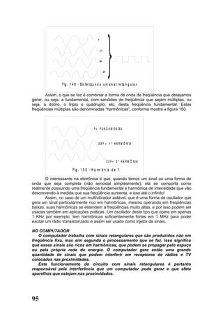 F ig . 1 4 9 - S in te tiz a n d o u m sin a l re ta n g u la r.

       Assim, o que se faz é combinar a forma de onda de freqüência que desejamos
gerar, ou seja, a fundamental, com senóides de freqüência que sejam múltiplas, ou
seja, o dobro, o triplo o quádruplo, etc, desta freqüência fundamental. Estas
freqüências múltiplas são denominadas “harmônicas”, conforme mostra a figura 150.



                                          F = F U N D A M E N TA L



                                             2 X F = 1 º H A R M Ô N IA




                                                    3 X F = 2 º H A R M Ô N IA

                       F ig . 1 5 0 - H a rm ô n ia d e f.

        O interessante na eletrônica é que, quando temos um sinal ou uma forma de
onda que seja completa (não senoidal simplesmente), ela se comporta como
realmente possuindo uma freqüência fundamental e harmônica de intensidade que vão
descrevendo à medida que sua freqüência aumenta, e isso até o infinito!
        Assim, no caso de um multivibrador astável, que é uma forma de oscilador que
gera um sinal particularmente rico em harmônicas, mesmo operando em freqüências
baixas, suas harmônicas se estendem a freqüências muito altas, e por isso podem ser
usadas também em aplicações práticas. Um oscilador deste tipo que opere em apenas
1 KHz por exemplo, tem harmônicas suficientemente fortes em 1 MHz para poder
excitar um rádio transistorizado e assim ser usado como injetor de sinais.

NO COMPUTADOR
   O computador trabalha com sinais retangulares que são produzidos não em
freqüência fixa, mas sim segundo o processamento que se faz. Isso significa
que esses sinais são ricos em harmônicas, que podem se propagar pelo espaço
ou pela própria rede de energia. O computador gera então uma grande
quantidade de sinais que podem interferir em receptores de rádios e TV
colocados nas proximidades.
   Este funcionamento do circuito com sinais retangulares é portanto
responsável pela interferência que um computador pode gerar e que afeta
aparelhos que estejam nas proximidades.




95
 