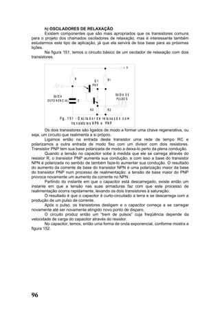 h) OSCILADORES DE RELAXAÇÃO
        Existem componentes que são mais apropriados que os transistores comuns
para o projeto dos chamados osciladores de relaxação, mas é interessante também
estudarmos este tipo de aplicação, já que ela servirá de boa base para as próximas
lições.
        Na figura 151, temos o circuito básico de um oscilador de relaxação com dois
transistores.

                                                                      + V


                               R                        R1
                                             Q1
                                            PN P

                                                               S A ÍD A D E
              SA ÍD A
                                                                P U LSO S
        E X P O N E N C IA L       C

                                           RX           R2

                   F ig . 1 5 1 - O sc ila d o r d e re la x a ç ã o c o m
                             tra n sisto re s N P N e P N P
        Os dois transistores são ligados de modo a formar uma chave regenerativa, ou
seja, um circuito que realimenta a si próprio.
        Ligamos então na entrada deste transistor uma rede de tempo RC e
polarizamos a outra entrada de modo fixo com um divisor com dois resistores.
Transistor PNP tem sua base polarizada de modo a deixa-lo perto da plena condução.
        Quando a tensão no capacitor sobe à medida que ele se carrega através do
resistor R, o transistor PNP aumenta sua condução, e com isso a base do transistor
NPN é polarizada no sentido de também faze-lo aumentar sua condução. O resultado
do aumento da corrente de base do transistor NPN é uma polarização maior da base
do transistor PNP num processo de realimentação: a tensão de base maior do PNP
provoca novamente um aumento da corrente no NPN.
        Partindo do instante em que o capacitor está descarregado, existe então um
instante em que a tensão nas suas armaduras faz com que este processo de
realimentação ocorra rapidamente, levando os dois transistores à saturação.
        O resultado é que o capacitor é curto-circuitado a terra e se descarrega com a
produção de um pulso de corrente.
        Após o pulso, os transistores desligam e o capacitor começa a se carregar
novamente até ser novamente atingido novo ponto de disparo.
        O circuito produz então um “trem de pulsos” cuja freqüência depende da
velocidade de carga do capacitor através do resistor.
        No capacitor, temos, então uma forma de onda exponencial, conforme mostra a
figura 152.




96
 