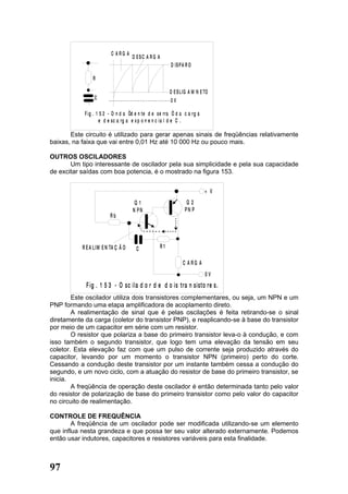 C ARG A
                                     D ESC A R G A
                                                          D IS P A R O

                R

                                                          D E S L IG A M N E TO
                 C                                        0V

            F ig . 1 5 2 - O n d a “d e n te d e se rra “ d a c a rg a
                     e d e sc a rg a e x p o n e n c i a l d e C .

       Este circuito é utilizado para gerar apenas sinais de freqüências relativamente
baixas, na faixa que vai entre 0,01 Hz até 10 000 Hz ou pouco mais.

OUTROS OSCILADORES
       Um tipo interessante de oscilador pela sua simplicidade e pela sua capacidade
de excitar saídas com boa potencia, é o mostrado na figura 153.


                                                                             + V
                                      Q1                           Q2
                                     N PN                         PN P
                         Rb




           R E A L IM E N TA Ç Ã O    C              R1

                                                                 C ARG A
                                                                             0V
             F ig . 1 5 3 - O sc ila d o r d e d o is tra n sisto re s.
        Este oscilador utiliza dois transistores complementares, ou seja, um NPN e um
PNP formando uma etapa amplificadora de acoplamento direto.
        A realimentação de sinal que é pelas oscilações é feita retirando-se o sinal
diretamente da carga (coletor do transistor PNP), e reaplicando-se à base do transistor
por meio de um capacitor em série com um resistor.
        O resistor que polariza a base do primeiro transistor leva-o à condução, e com
isso também o segundo transistor, que logo tem uma elevação da tensão em seu
coletor. Esta elevação faz com que um pulso de corrente seja produzido através do
capacitor, levando por um momento o transistor NPN (primeiro) perto do corte.
Cessando a condução deste transistor por um instante também cessa a condução do
segundo, e um novo ciclo, com a atuação do resistor de base do primeiro transistor, se
inicia.
        A freqüência de operação deste oscilador é então determinada tanto pelo valor
do resistor de polarização de base do primeiro transistor como pelo valor do capacitor
no circuito de realimentação.

CONTROLE DE FREQUÊNCIA
        A freqüência de um oscilador pode ser modificada utilizando-se um elemento
que influa nesta grandeza e que possa ter seu valor alterado externamente. Podemos
então usar indutores, capacitores e resistores variáveis para esta finalidade.



97
 