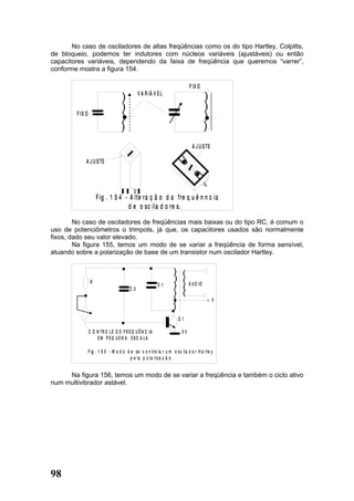 No caso de osciladores de altas freqüências como os do tipo Hartley, Colpitts,
de bloqueio, podemos ter indutores com núcleos variáveis (ajustáveis) ou então
capacitores variáveis, dependendo da faixa de freqüência que queremos “varrer”,
conforme mostra a figura 154.

                                                                              F IX O
                                                V A R IÁ V E L


        F IX O




                                                                                A J U S TE

             A J U S TE


                                                                                         U
                                            U
                      F ig . 1 5 4 - A lte ra ç ã o d a f re q u ê n n c ia
                                    d e o sc ila d o re s.

        No caso de osciladores de freqüências mais baixas ou do tipo RC, é comum o
uso de potenciômetros o trimpots, já que, os capacitores usados são normalmente
fixos, dado seu valor elevado.
        Na figura 155, temos um modo de se variar a freqüência de forma sensível,
atuando sobre a polarização de base de um transistor num oscilador Hartley.



                  R                                                           Á U D IO
                                                           C1
                                          C2

                                                                                             + V


                                                                       Q1

                 C O N TR O L E D E F R E Q U Ê N C IA                   0V
                     EM PEQ UEN A ESC A LA

                 F ig . 1 5 5 - M o d o d e se c o n tro la r u m o s c i la d o r H a rle y
                                          p e la p o la riz a ç ã o .


     Na figura 156, temos um modo de se variar a freqüência e também o ciclo ativo
num multivibrador astável.




98
 