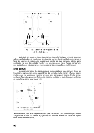 + V
                            P1                                    P2

                        Rc                                                 Rc


                                   R1                        R2

                               C                                       C




                                 Q1                                Q2
                                                                             0V
                          F ig . 1 5 6 - C o n tro le d e f re q u ê n c ia d e
                                      u m m u ltiv ib ra d o r.

       Veja que, em todos os casos que usamos potenciômetros ou trimpots, atuamos
sobre a polarização, de modo que precisamos sempre tomar cuidado em manter a
faixa de valores da resistência apresentada dentro do que transistor admite para
oscilação. No caso do oscilador Hartley, por exemplo, pode haver “faixas mortas” em
que as oscilações não ocorrem, o mesmo ocorrendo em relação ao multivibrador.

BASE COMUM
        Uma característica, dos osciladores na configuração de base comum, é que os
transistores apresentam uma capacitância de entrada muito menor, influindo assim
muito pouco na velocidade máxima em que eles conseguem operar. Desta forma,
nesta configuração, podemos facilmente elaborar osciladores que alcançam centenas
de megahertz, como o da figura 157.

                                                            + V




                                     CV          L
     R1
               C2

                                   Q1
                                                       C1


     R2
                                            R3

                                                             0V
     F i g . 1 5 7 - O sc il a d o r b a s e - c o m u m p a ra
                    a l ta s f re q u ê n c ia s.


 Este oscilador, tem sua freqüência dada pelo circuito LC, e a realimentação é feita
“pegando-se”o sinal do coletor e jogando-o ao emissor através do capacitor ligado
entre estes dois elementos.



99
 