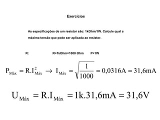 Exercícios 
As especificações de um resistor são: 1kOhm/1W. Calcule qual a 
máxima tensão que pode ser aplicada ao resistor. 
R: R=1kOhm=1000 Ohm P=1W 
0,0316A 31,6mA 
P R.I I 1 Máx 
1000 
2 
Máx Máx = ® = = = 
U R.I 1k.31,6mA 31,6V Máx Máx = = = 
 
