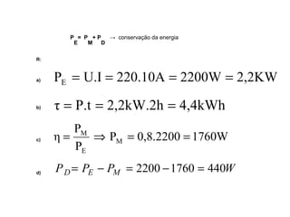 P 
E 
= P 
M 
+ P 
D 
→ conservação da energia 
R: 
a) 
P U.I 220.10A 2200W 2,2KW E = = = = 
b) τ = P.t = 2,2kW.2h = 4,4kWh 
c) 
= M Þ = = 
η M 
P 0,8.2200 1760W 
P 
P 
E 
d) PD= PE - PM = 2200 -1760 = 440W 
 