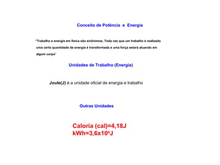 Conceito de Potência e Energia 
“Trabalho e energia em física são sinônimos. Toda vez que um trabalho é realizado 
uma certa quantidade de energia é transformada e uma força estará atuando em 
algum corpo” 
Unidades de Trabalho (Energia) 
Joule(J) é a unidade oficial de energia e trabalho 
Outras Unidades 
Caloria (cal)=4,18J 
kWh=3,6x106J 
 